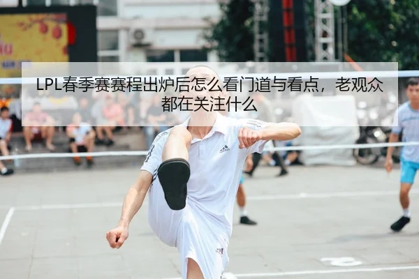 LPL春季赛赛程出炉后怎么看门道与看点，老观众都在关注什么