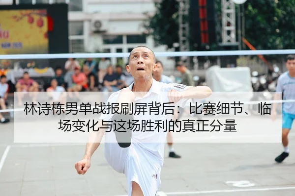 林诗栋男单战报刷屏背后：比赛细节、临场变化与这场胜利的真正分量