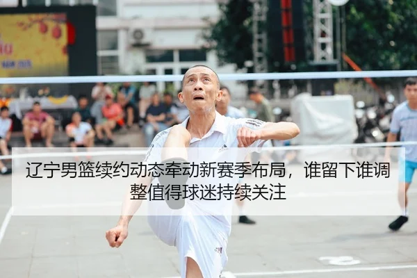 辽宁男篮续约动态牵动新赛季布局，谁留下谁调整值得球迷持续关注