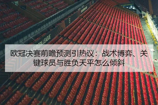 欧冠决赛前瞻预测引热议：战术博弈、关键球员与胜负天平怎么倾斜