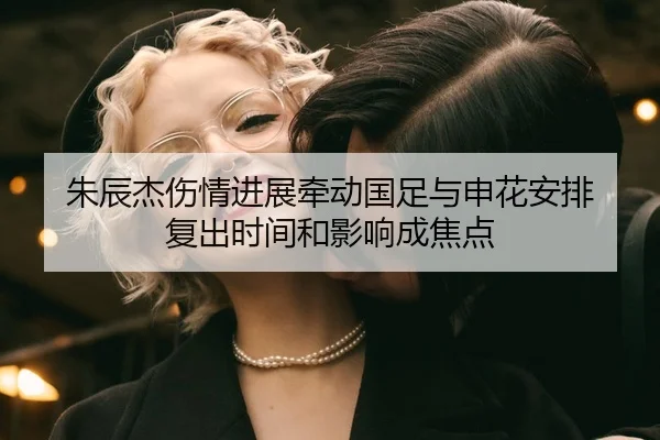 朱辰杰伤情进展牵动国足与申花安排 复出时间和影响成焦点